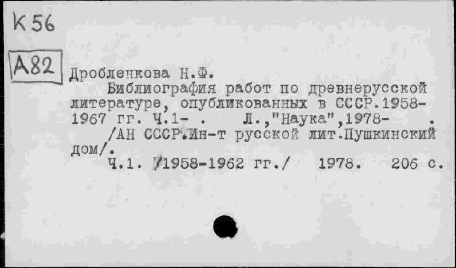 ﻿к 56
Ml
Дробленкова Н.Ф.
Библиография работ по древнерусской литературе, опубликованных в СССР.1958-1967 гг. 4.1- .	Л.,"Наука”,1978-
/АН СССР’.Ин-т русской лит.Пушкинекий дом/.
4.1. ’/1958-1962 гг./ 1978.	206 с.